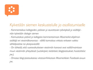 Kylvetään siemen keskustelulle ja osallistumiselle
- Kommentoikaa kollegoiden, ystävien ja seurattavien päivityksiä ja sisältöjä -
näin kylvetään dialogin siemen
- Kannustakaa ystäviä ja kollegoita kommentoimaan Maamerkit-ohjelman
sisältöjä eri viestintäkanavissa - välillä kannattaa vinkata erikseen vaikka
sähköpostitse tai yksityisviestillä
- On tärkeää, että vuorovaikutteisen viestinnän kanavat ovat esillä/mainitaan
muun viestinnän yhteydessä (uutiskirjeet, tiedotteet, blogipostaukset, haastattelut
jne.)
- Omassa blogi-postauksessa viitataan/linkataan Maamerkkien Facebook-sivuun
jne.
♥
 