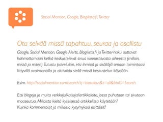 Ota selvää missä tapahtuu, seuraa ja osallistu
Google, Social Mention, Google Alerts, Blogilista.ﬁ ja Twitter-haku auttavat
hahmottamaan ketkä keskustelevat sinua kiinnostavasta aiheesta (milloin,
missä ja miten).Tutustu palveluihin, etsi ihmisiä ja sisältöjä omaan toimintaasi
liittyvillä avainsanoilla ja aktivoidu siellä missä keskustelua käydään.
Esim. http://socialmention.com/search?q=biotalous&t=all&btnG=Search
Etsi blogeja ja muita verkkojulkaisuja/artikkeleita, jossa puhutaan tai sivutaan
maaseutua. Millaista kieltä kyseisessä artikkelissa käytetään?
Kuinka kommentoisit ja millaisia kysymyksiä esittäisit?
Social Mention, Google, Blogilista.ﬁ,Twitter
 