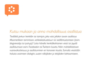 Kutsu mukaan ja anna mahdollisuus osallistua
Tiedätkö jonkun henkilön tai toimijan, joka voisi jollakin tavoin osallistua
Maamerkkien toimintaan, verkkokeskusteluun tai sisällöntuotantoon (esim.
blogivierailija tai puhuja)? Laita hänelle henkilökohtainen viesti tai pyydä
osallistumaan esim. Facebookin tai Twitterin kautta. Näin mahdollistetaan
vuorovaikutteisuus ja osallistuminen eri kanavien kautta. Samalla viestitään
halusta avoimeen dialogiin, uusien näkijöiden ja tekijöiden kohtaamiseen.
 