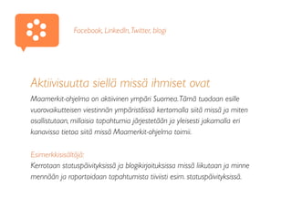 Aktiivisuutta siellä missä ihmiset ovat
Maamerkit-ohjelma on aktiivinen ympäri Suomea.Tämä tuodaan esille
vuorovaikutteisen viestinnän ympäristöissä kertomalla siitä missä ja miten
osallistutaan, millaisia tapahtumia järjestetään ja yleisesti jakamalla eri
kanavissa tietoa siitä missä Maamerkit-ohjelma toimii.
Esimerkkisisältöjä:
Kerrotaan statuspäivityksissä ja blogikirjoituksissa missä liikutaan ja minne
mennään ja raportoidaan tapahtumista tiiviisti esim. statuspäivityksissä.
Facebook, LinkedIn,Twitter, blogi
 