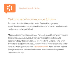 Verkosta reaalimaailmaan ja takaisin
Tapahtumakutsujen lähettämisen avulla Facebookissa kytketään
vuorovaikutteinen viestintä osaksi konkreettista toimintaa ja mahdollistetaan
osallistuminen eri ympäristöissä.
Maamerkit-tapahtumista tiedotetaan Facebook-sivun/blogin/Twitterin kautta
tapahtumakutsujen, statuspäivitysten ja mikroblogikirjoitusten avulla.
Tapahtumista pyritään järjestämään live-raportointi Twitterissä joko tiimin
toimesta tai ostopalveluna.Tilaisuuksille luodaan ja määritellään oma Twitter-
kanava #-hashtagin avulla esim. #tapahtumannimi. Kanavamerkki lisätään
päivitykseen ja siitä tiedotetaan etukäteen tilaisuuteen osallistujille esim.
tapahtumakutsussa.
Facebook, LinkedIn,Twitter
 
