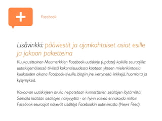 Lisävinkki: pääviestit ja ajankohtaiset asiat esille
ja jakoon paketteina
Kuukausittainen Maamerkkien Facebook-uutiskirje (update) kaikille seuraajille:
uutiskirjemäisessä tiiviissä kokonaisuudessa kootaan yhteen mielenkiintoisia
kuukauden aikana Facebook-sivuille, blogiin jne. kertyneitä linkkejä, huomioita ja
kysymyksiä.
Kokoavan uutiskirjeen avulla helpotetaan kiinnostavien sisältöjen löytämistä.
Samalla lisätään sisältöjen näkyvyyttä - on hyvin vaikea ennakoida milloin
Facebook-seuraajat näkevät sisältöjä Facebookin uutisvirrasta (News Feed).
Facebook
+
 