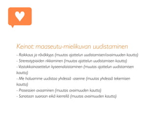 Keinot: maaseutu-mielikuvan uudistaminen
- Raikkaus ja räväkkyys (muutos ajattelun uudistamisen/avoimuuden kautta)
- Strereotypioiden rikkominen (muutos ajattelun uudistamisen kautta)
- Vastakkainasettelun kyseenalaistaminen (muutos ajattelun uudistamisen
kautta)
- Me haluamme uudistaa yhdessä -asenne (muutos yhdessä tekemisen
kautta)
- Prosessien avaaminen (muutos avoimuuden kautta)
- Sanotaan suoraan eikä kierrellä (muutos avoimuuden kautta)
♥
 