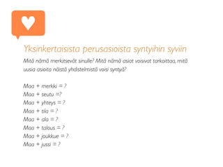 Yksinkertaisista perusasioista syntyihin syviin
Mitä nämä merkitsevät sinulle? Mitä nämä asiat voisivat tarkoittaa, mitä
uusia asioita näistä yhdistelmistä voisi syntyä?
Maa + merkki = ?
Maa + seutu =?
Maa + yhteys = ?
Maa + tila = ?
Maa + ala = ?
Maa + talous = ?
Maa + joukkue = ?
Maa + jussi = ?
♥
 