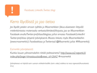 !
Kerro löydöistä ja jaa tietoa
Jos löydät jotakin omaan työhösi ja Maamerkkien fokus-alueeseen liittyvää
mielenkiintoista materiaalia verkosta/lehdestä/kirjasta, jaa se Maamerkkien
Facebook-sivulla/Twitter-proﬁilissa/blogissa ja/tai omassa Facebook/LinkedIn/
Twitter-proﬁilissa lyhyenä päivityksenä. Muista linkata myös Maamerkkeihin
(www.maamerkit.ﬁ, Facebookissa ja Twitterissä @Maamerkit ja/tai #Maamerkit).
Esimerkki päivityksestä:
Kuinka kauan ydinvoimaloihin riittää polttoainetta? http://www.co2-raportti.ﬁ/
index.php?page=ilmastouutisia&news_id=2642 #maamerkit
(päivityksessa voi käyttää esim. suoraan artikkelin/sisällön (esim. video) otsikkoa tai osaa ingressistä/kuvauksesta
tms.)
Facebook, LinkedIn,Twitter, blogi
 