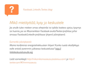 ?
Mikä mietityttää, kysy ja keskustele
Jos sinulle tulee mieleen omaa aihepiiriäsi tai työtäsi koskeva ajatus, kysymys
tai huomio, jaa se Maamerkkien Facebook-sivulla/Twitter-proﬁilissa ja/tai
omassa Facebook/LinkedIn-proﬁilissasi lyhyenä päivityksenä.
Esimerkki päivityksestä:
Mainio konferenssi energiatehokkuuteen liittyen! Kuinka tuoda ekoälykkyys
esille entistä paremmin julkisessa keskustelussa? http://
linkkikeskustelusivulle.org
Lisää esimerkkejä: http://mikamikamaaseutu.posterous.com/ ja http://
twitter.com/#!/mmmaaseutu
Facebook, LinkedIn,Twitter, blogi
 