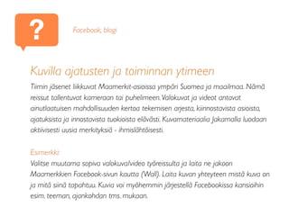 ?
Kuvilla ajatusten ja toiminnan ytimeen
Tiimin jäsenet liikkuvat Maamerkit-asioissa ympäri Suomea ja maailmaa. Nämä
reissut tallentuvat kameraan tai puhelimeen.Valokuvat ja videot antavat
ainutlaatuisen mahdollisuuden kertoa tekemisen arjesta, kiinnostavista asioista,
ajatuksista ja innostavista tuokioista elävästi. Kuvamateriaalia Jakamalla luodaan
aktiivisesti uusia merkityksiä - ihmislähtöisesti.
Esimerkki:
Valitse muutama sopiva valokuva/video työreissulta ja laita ne jakoon
Maamerkkien Facebook-sivun kautta (Wall). Laita kuvan yhteyteen mistä kuva on
ja mitä siinä tapahtuu. Kuvia voi myöhemmin järjestellä Facebookissa kansioihin
esim. teeman, ajankohdan tms. mukaan.
Facebook, blogi
 
