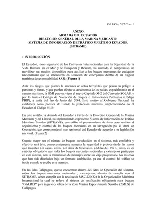 SN.1/Circ.267 Corr.1

                           ANEXO
                    ARMADA DEL ECUADOR
          DIRECCIÓN GENERAL DE LA MARINA MERCANTE
    SISTEMA DE INFORMACIÓN DE TRÁFICO MARÍTIMO ECUADOR
                         (SITRAME)


1 INTRODUCCIÓN

El Ecuador, como signatario de los Convenios Internacionales para la Seguridad de la
Vida Humana en el Mar y de Búsqueda y Rescate, ha asumido el compromiso de
movilizar sus medios disponibles para auxiliar a los buques mercantes de cualquier
nacionalidad que se encuentren en situación de emergencia dentro de su Región
marítima de responsabilidad SAR. (Figura 1)

Ante los riesgos que plantea la amenaza de actos terroristas que ponen en peligro a
personas y bienes, y que pueden afectar a la economía de los países, especialmente en el
campo marítimo, la OMI puso en vigor el nuevo Capítulo XI-2 del Convenio SOLAS, y
por lo tanto el Código de Protección de Buques e Instalaciones Portuarias (Código
PBIP), a partir del 1ro de Junio del 2004. Esto motivó al Gobierno Nacional ha
establecer como política de Estado la protección marítima, implementando en el
Ecuador el Código PBIP.

En este sentido, la Armada del Ecuador a través de la Dirección General de la Marina
Mercante y del Litoral, ha implementado el presente Sistema de Información de Tráfico
Marítimo Ecuador (SITRAME), que utiliza el procesamiento de datos para realizar el
seguimiento y control de los buques mercantes en su navegación por el Área de
Operación, que corresponde al mar territorial del Ecuador de acuerdo a su legislación
nacional. (Figura 2)

Cuanto mayor sea el número de buques introducidos en el sistema, más confiable y
efectivo será éste, consecuentemente aumenta la seguridad y protección de las naves
que transiten por aguas dentro del Área de Operación establecido. Por lo tanto, es de
carácter obligatorio que todos los buques mercantes nacionales y extranjeros participen
en este sistema, con la transmisión de mensajes sobre un viaje programado, los mismos
que han sido diseñados bajo un formato establecido, ya que el control del tráfico se
inicia cuando se recibe este mensaje.

En las islas Galápagos, que se encuentran dentro del Área de Operación del sistema,
todos los buques mercantes nacionales y extranjeros, además de cumplir con el
SITRAME, deben cumplir con la resolución MSC.229(82) de la Organización Marítima
Internacional la cual se refiere al sistema de notificación obligatoria para buques
"GALREP" para ingreso y salida de la Zona Marina Especialmente Sensible (ZMES) de
Galápagos
 