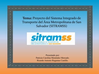 Tema: Proyecto del Sistema Integrado de
Transporte del Área Metropolitana de San
Salvador (SITRAMSS)
Presentado por:
Patricia Carolina Menéndez Mercado.
Ricardo Antonio Rugamas Castillo.
 