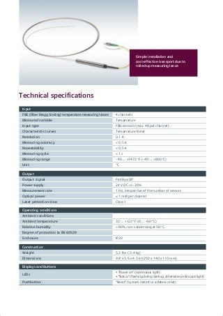 Simple installation and
­cost-effective transport due to
rolled-up measuring lance
Technical specifications
Input
FBG (Fiber Bragg Grating) temperature measuring lances 4 channels
Measured variable Temperature
Input type FBG-sensors (max. 48 per channel)
Characteristic curves Temperature-linear
Resolution 0.1 K
Measuring accuracy < 0.5 K
Repeatability < 0,5 K
Measuring cycle < 1 s
Measuring range - 40 ... +1472 °F (- 40 ... +800 °C)
Unit °C
Output
Output signal Profibus DP
Power supply 24 V DC +/– 20%
Measurement rate 1 Hz, irrespective of the number of sensors
Optical power ≤ 1 mW per channel
Laser protection class Class 1
Operating conditions
Ambient conditions
Ambient temperature 32 ... +122 °F (0 ... +50 °C)
Relative humidity < 80%, non condensing at 50 °C
Degree of protection to EN 60529
Enclosure IP20
Construction
Weight 5.2 lbs ( 2.4 kg)
Dimensions 9.8 x 5.5 x 4.3 in (250 x 140 x 110 mm)
Displays and Buttons
LEDs
• “Power on” (continuous light)
• “Status” (flashing during startup; otherwise continuous light)
Pushbutton “Reset” (system restart or address reset)
 
