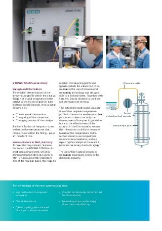 SITRANS TO500
Sensor
in stainless steel cannula
Fiber-optic cable
Measurement point
The advantages of the new system at a glance:
•	 Immune to electro-magnetic
­influences
•	 Chemical resistant
•	 Cable coupling points located
directly on the eaction vessel
•	 Coupler can be easily disconnected
for maintenance
•	 Measuring lance can be simply
drawn out and rolled up
SITRANS TO500 Success Story
Background Information:
The reliable determination of the
temperature profile within the catalyst
filling is of crucial importance in the
catalytic conversion of gases in tube
and tube-bundle reactors. It has a great
influence on:
•	 The course of the reaction
•	 The quality of the conversion
•	 The aging process of the catalyst
The identification of hotspots – areas
with excessive temperatures that
move around within the filling – plays
an important role.
In use at Evonik in Marl, Germany
To meet this requirement, Siemens
developed the SITRANS TO500 multi-
point measuring system, which is
being used successfully by Evonik in
Marl. On account of the small diam-
eter of the reaction tubes, the required
number of measuring points and
speed at which the values had to be
measured, the use of conventional
measuring technology was only pos-
sible to a limited extent. Together with
Siemens, Evonik decided to use fiber-
optic temperature sensing:
“The detailed recording and visualiza-
tion of the complete temperature
profile in the reactor enables our plant
personnel to detect not only the
development of hotspots in good time
but also the effectiveness of the
catalyst. In the first scenario, we use
this information to initiate measures
to reduce the temperature. In the
second scenario, we can perform
maintenance procedures, such as
replacing the catalyst at the exact it
becomes necessary due to its aging.”
The use of fiber optical sensors in
­measuring procedures is new in the
chemicals industry.
 