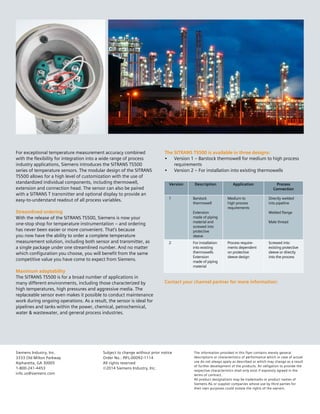 Siemens Industry, Inc.
3333 Old Milton Parkway
Alpharetta, GA 30005
1-800-241-4453
info.us@siemens.com
Subject to change without prior notice
Order No.: PIFL-00092-1114
All rights reserved
©2014 Siemens Industry, Inc.
The information provided in this flyer contains merely general
descriptions or characteristics of performance which in case of actual
use do not always apply as described or which may change as a result
of further development of the products. An obligation to provide the
respective characteristics shall only exist if expressly agreed in the
terms of contract.
All product designations may be trademarks or product names of
Siemens AG or supplier companies whose use by third parties for
their own purposes could violate the rights of the owners.
The SITRANS TS500 is available in three designs:
• Version 1 – Barstock thermowell for medium to high process
requirements
• Version 2 – For installation into existing thermowells
For exceptional temperature measurement accuracy combined
with the flexibility for integration into a wide range of process
industry applications, Siemens introduces the SITRANS TS500
series of temperature sensors. The modular design of the SITRANS
TS500 allows for a high level of customization with the use of
standardized individual components, including thermowell,
extension and connection head. The sensor can also be paired
with a SITRANS T transmitter and optional display to provide an
easy-to-understand readout of all process variables.
Streamlined ordering
With the release of the SITRANS TS500, Siemens is now your
one-stop shop for temperature instrumentation – and ordering
has never been easier or more convenient. That’s because
you now have the ability to order a complete temperature
measurement solution, including both sensor and transmitter, as
a single package under one streamlined number. And no matter
which configuration you choose, you will benefit from the same
competitive value you have come to expect from Siemens.
Maximum adaptability
The SITRANS TS500 is for a broad number of applications in
many different environments, including those characterized by
high temperatures, high pressures and aggressive media. The
replaceable sensor even makes it possible to conduct maintenance
work during ongoing operations. As a result, the sensor is ideal for
pipelines and tanks within the power, chemical, petrochemical,
water & wastewater, and general process industries.
Version Description Application Process
Connection
1 Barstock
thermowell
Extension
made of piping
material and
screwed into
protective
sleeve
Medium to
high process
requirements
Directly welded
into pipeline
Welded flange
Male thread
2 For installation
into existing
thermowells
Extension
made of piping
material
Process require-
ments dependent
on protective
sleeve design
Screwed into
existing protective
sleeve or directly
into the process
Contact your channel partner for more information:
 