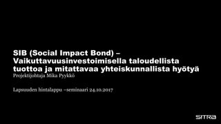 Projektijohtaja Mika Pyykkö
Lapsuuden hintalappu –seminaari 24.10.2017
SIB (Social Impact Bond) –
Vaikuttavuusinvestoimisella taloudellista
tuottoa ja mitattavaa yhteiskunnallista hyötyä
 