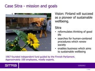 Case Sitra - mission and goals
                                            Vision: Finland will succeed
                                            as a pioneer of sustainable
                                            wellbeing.

                                            Sitra
                                            • reformulates thinking of good
                                              life
                                            • searches for human-centered
                                              procedures which renew
                                              society
                                            • enables business which aims
                                              to sustainable wellbeing
1967 founded independent fund guided by the Finnish Parliament.
Approximately 100 employees, mostly experts.

                                                                  12/03/2012

                                                                               © Sitra
 