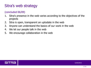 Sitra’s web strategy
(concluded 06/09)
1. Sitra’s presence in the web varies according to the objectives of the
    projects
2. Sitra is open, transparent an uptodate in the web
3. Anyone can understand the basics of our work in the web
4. We let our people talk in the web
5. We encourage collaboration in the web




                                                               12/03/2012

                                                                            © Sitra
 