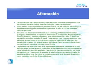 OPS XXI
                                                                                       EN ACCION


                                Afectación

   Las inundaciones han causado el 93.9% de la afectación total de personas y el 96.4% de
    las viviendas afectadas (incluye viviendas destruidas y viviendas averiadas)
   Hasta la fecha cuatro departamentos presentan más de 100.000 personas afectadas por la
    temporada invernal y juntos suman 686.803 personas, es decir el 53% del total de las
    personas afectadas.
   En cuanto a la afectación de la infraestructura sanitaria y pérdida de material médico
    quirúrgico y medicamentos, se reporta en el municipio de Sucre (sucre), Majagual (Bolívar),
    Murindó (Antioquia), Pedraza (Magdalena), en el departamento del Chocó 5 Centros de
    salud en los municipios de Belén de Bajirá, Litoral del San Juan, Unguia y Medio San Juan
    y Riosucio, en éste último ha sido necesario trasladar la prestación de servicios a una
    escuela de la localidad. En el departamento del Valle del Cauca se reportó afectación por
    inundación en el Hospital del municipio de La Victoria.
   La prestación del servicio de salud en el departamento de Norte de Santander se ha visto
    afectada debido a que el acceso a los servicios de salud es limitado por las condiciones del
    clima, dificultad en el acceso geográfico y afectación en vías de comunicación, por lo que
    las aseguradoras y prestadores de servicios de salud no han podido realizar brigadas de
    salud hacia el área rural. Así mismo se ha dado un aumento en la demanda de atención y
    menor capacidad económica de las poblaciones.
 