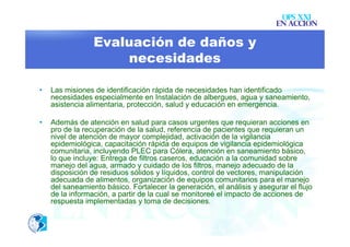 OPS XXI
                                                                         EN ACCION

                 Evaluación de daños y
                     necesidades

•   Las misiones de identificación rápida de necesidades han identificado
    necesidades especialmente en Instalación de albergues, agua y saneamiento,
    asistencia alimentaria, protección, salud y educación en emergencia.

•   Además de atención en salud para casos urgentes que requieran acciones en
    pro de la recuperación de la salud, referencia de pacientes que requieran un
    nivel de atención de mayor complejidad, activación de la vigilancia
    epidemiológica, capacitación rápida de equipos de vigilancia epidemiológica
    comunitaria, incluyendo PLEC para Cólera, atención en saneamiento básico,
    lo que incluye: Entrega de filtros caseros, educación a la comunidad sobre
    manejo del agua, armado y cuidado de los filtros, manejo adecuado de la
    disposición de residuos sólidos y líquidos, control de vectores, manipulación
    adecuada de alimentos, organización de equipos comunitarios para el manejo
    del saneamiento básico. Fortalecer la generación, el análisis y asegurar el flujo
    de la información, a partir de la cual se monitoreé el impacto de acciones de
    respuesta implementadas y toma de decisiones.
 