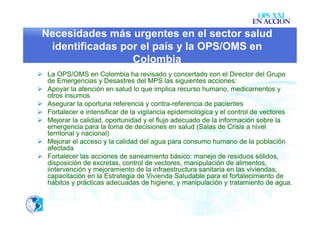 OPS XXI
                                                                      EN ACCION
 Necesidades más urgentes en el sector salud
  identificadas por el país y la OPS/OMS en
                  Colombia
 La OPS/OMS en Colombia ha revisado y concertado con el Director del Grupo
  de Emergencias y Desastres del MPS las siguientes acciones:
 Apoyar la atención en salud lo que implica recurso humano, medicamentos y
  otros insumos
 Asegurar la oportuna referencia y contra-referencia de pacientes
 Fortalecer e intensificar de la vigilancia epidemiológica y el control de vectores
 Mejorar la calidad, oportunidad y el flujo adecuado de la información sobre la
  emergencia para la toma de decisiones en salud (Salas de Crisis a nivel
  territorial y nacional)
 Mejorar el acceso y la calidad del agua para consumo humano de la población
  afectada
 Fortalecer las acciones de saneamiento básico: manejo de residuos sólidos,
  disposición de excretas, control de vectores, manipulación de alimentos,
  iintervención y mejoramiento de la infraestructura sanitaria en las viviendas,
  capacitación en la Estrategia de Vivienda Saludable para el fortalecimiento de
  hábitos y prácticas adecuadas de higiene, y manipulación y tratamiento de agua.
 