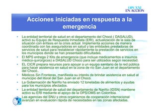 OPS XXI
                                                                        EN ACCION

       Acciones iniciadas en respuesta a la
                   emergencia
•   La entidad territorial de salud en el departamento del Chocó ( DASALUD),
    activó su Equipo de Respuesta Inmediata (ERI), actualización de la sala de
    situación con énfasis en la crisis actual. Implementa acciones de manera
    coordinada con las aseguradoras en salud y las entidades prestadoras de
    servicios de salud para restablecer rápidamente la prestación de servicios en
    los municipios donde se han presentado dificultades.
•   El MPS entrega 2 Kits de emergencia (que incluye medicamentos e insumos
    médico-quirúrgicos) a DASALUD Choco para ser utilizados según necesidad.
•   EL CICR prepara recursos para apoyar a un equipo sanitario de la red pública
    para hacer asistencia en salud en la zona de río San Juan en el departamento
    del Chocó..
•   Médicos Sin Fronteras, manifiesta su interés de brindar asistencia en salud al
    municipio del litoral del San Juan en el Chocó.
•   La Gobernación de Nariño ha enviado 12 toneladas de alimentos y ayudas
    para los municipios afectados.
•   La entidad territorial de salud del departamento de Nariño (IDSN) mantiene
    activo su ERI mediante el apoyo de la OPS/OMS en Colombia.
•   Las agencias del SNU y otros organismos de cooperación internacional
    avanzan en evaluación rápida de necesidades en las zonas afectadas.
 