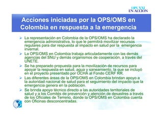 OPS XXI
                                                              EN ACCION

Acciones iniciadas por la OPS/OMS en
Colombia en respuesta a la emergencia
 La representación en Colombia de la OPS/OMS ha declarado la
  emergencia administrativa, lo que le permitirá movilizar recursos
  regulares para dar respuesta al impacto en salud por la emergencia
  invernal.
 La OPS/OMS en Colombia trabaja articuladamente con las demás
  agencias del SNU y demás organismos de cooperación, a través del
  UNETE.
 Se ha preparado propuesta para la movilización de recursos para
  apoyar la respuesta en salud, agua y saneamiento, la que se incluyó
  en el proyecto presentado por OCHA al Fondo CERF RR.
 Las diferentes áreas de la OPS/OMS en Colombia brindan apoyo a
  la autoridad nacional de salud para el seguimiento del impacto que la
  emergencia genera en la población.
 Se brinda apoyo técnico directo a las autoridades territoriales de
  salud y a los Comités de prevención y atención de desastres a través
  de los Oficiales de Terreno, donde la OPS/OMS en Colombia cuenta
  con Oficinas desconcentradas.
 