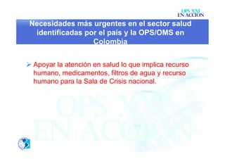 OPS XXI
                                                EN ACCION
 Necesidades más urgentes en el sector salud
  identificadas por el país y la OPS/OMS en
                  Colombia


 Apoyar la atención en salud lo que implica recurso
  humano, medicamentos, filtros de agua y recurso
  humano para la Sala de Crisis nacional.
 