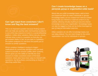 Can I create knowledge bases on a
personal, group or organization-wide basis?

Can I get input from coworkers I don’t
know and ﬂag the best answers?
This is an important question because ﬁnding experts
who can help you quickly solve real business problems
is one of the key reasons to invest in a social enterprise
platform. Unlike other solutions, Sitrion lets you clearly
indicate when a post is a question so that you can
get answers faster. In fact, as you type in a question,
the system analyzes it in real time and points you to
answers to similar questions.

Sitrion lets you build knowledge bases, add to them
and bookmark them for select individuals or groups.
Knowledge bases can be created from internal content
living inside your Intranet or external content on any
website, allowing virtually anything to become shared
knowledge across your organization. Knowledge bases
can also be tagged so they can be further leveraged as
part of internal information searches.
Other solutions do not offer knowledge bases, but
use wikis instead. You can mark things for the entire
organization, but not for individuals or groups.

Sitrion employs intelligent routing to trigger
notiﬁcations to community members who are best
suited to provide an answer. Unlike other systems,
Sitrion gives you the ability to identify the best
answers to make coworkers aware of the best
solutions. Users also have more ways to interact with
questions—by liking them, commenting on them or
attaching useful ﬁles.

10

 