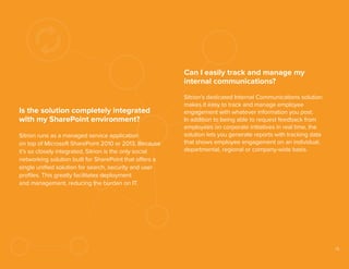 Can I easily track and manage my
internal communications?
Is the solution completely integrated
with my SharePoint environment?
Sitrion runs as a managed service application
on top of Microsoft SharePoint 2010 or 2013. Because
it’s so closely integrated, Sitrion is the only social
networking solution built for SharePoint that offers a
single uniﬁed solution for search, security and user
proﬁles. This greatly facilitates deployment
and management, reducing the burden on IT.

Sitrion’s dedicated Internal Communications solution
makes it easy to track and manage employee
engagement with whatever information you post.
In addition to being able to request feedback from
employees on corporate initiatives in real time, the
solution lets you generate reports with tracking data
that shows employee engagement on an individual,
departmental, regional or company-wide basis.

15

 