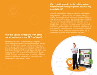 Can I participate in social collaboration
directly from other programs, such as my
email client?
Another feature that’s unique to Sitrion is the ability to
integrate with Outlook, so you can engage with your
activity stream right inside your email client and keep up
with the latest news, create groups or join conversations.
You can also interact with email and calendar items
directly from your Sitrion interface or use the universal
notiﬁcation toolbar to connect with social activities on any
web page. By integrating your communication activities
in this way, Sitrion saves you time and enables you to
collaborate precisely where and how you want.

Will this solution integrate with other
social platforms or my ERP software?
Most social business platforms let you integrate
other leading social networks into their stream. What’s
unique about Sitrion is that it actually takes things a
step farther by allowing you to integrate with feeds like
Salesforce Chatter and Microsoft Dynamics. Sitrion also
integrates with ERP programs from Microsoft, Oracle
or SAP. This way you never need to log into a different
system to add social interaction to your day-to-day
workﬂow and approval processes.

16

 