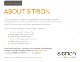 ABOUT SITRION
The Sitrion enterprise social platform integrates easily with SharePoint and your
existing ecosystem to enable social collaboration across your entire company—all
while giving you complete control over security and conﬁdentiality.
Get in touch with Sitrion if you want to help your employees:
Interact more easily with coworkers
Share research and methodologies
Locate expert support quickly
Keep up with company developments
Stay connected on the go
Create thriving communities
For a feature-by-feature comparison of the leading social business
platforms in the Microsoft ecosystem, visit www.sitrion.com
or call us at 1-800-608-4597 for a free consultation.
www.sitrion.com | 1999 Broadway Suite 1100 | Denver, CO 80202, USA
© 2014 Sitrion

17

 