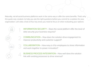 Naturally, not all social business platforms work in the same way or offer the same beneﬁts. That’s why
this guide was created—to help you ask the right questions before you commit to a solution for your
organization. Let’s take a look at four key areas you need to focus on when evaluating your options:

1
2
3
4

INFORMATION SECURITY – Does the social platform offer the level of
data security your business requires?
COMMUNICATION – How does the solution drive engagement to
improve productivity and customer support?
COLLABORATION – How easy is it for employees to share information
and work together to power innovation?
BUSINESS PROCESS INTEGRATION – How well does the solution
link with existing processes to drive revenue?

3

 