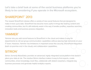 Let’s take a brief look at some of the social business platforms you’re
likely to be considering if you operate in the Microsoft ecosystem.

SHAREPOINT® 2013
The newest SharePoint release offers a variety of new social features that are designed to
make it more up to date. SharePoint has become more useful in things like sharing content and
creating communities, but it’s still relatively weak in the way it handles proﬁles, expertise searches,
innovation tools and business process integration.

YAMMER®
Yammer lets you add social features to SharePoint in the cloud and makes it easy for
departments to roll out group communication capabilities without placing high demands on your
IT team. However, Yammer has limitations in important areas like security, SharePoint integration
(both on-premise and in the cloud), and collaboration capabilities.

SITRION®
Sitrion, formerly NewsGator, provides an advanced, highly integrated social platform that doesn’t
place your data at risk. The intuitive Sitrion interface makes it easy to ﬁnd experts, create
communities, share knowledge, track ﬁles, collaborate with distant coworkers, integrate key
business processes and generate helpful analytics reports.

4

 