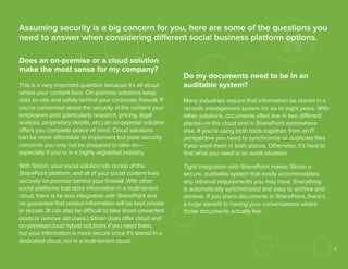 Assuming security is a big concern for you, here are some of the questions you
need to answer when considering different social business platform options.
Does an on-premise or a cloud solution
make the most sense for my company?
This is a very important question because it’s all about
where your content lives. On-premise solutions keep
data on-site and safely behind your corporate ﬁrewall. If
you’re concerned about the security of the content your
employees post (particularly research, pricing, legal
analysis, proprietary details, etc.) an on-premise solution
offers you complete peace of mind. Cloud solutions
can be more affordable to implement but pose security
concerns you may not be prepared to take on—
especially if you’re in a highly regulated industry.
With Sitrion, your social solution sits on top of the
SharePoint platform, and all of your social content lives
securely on-premise behind your ﬁrewall. With other
social platforms that store information in a multi-tenant
cloud, there is far less integration with SharePoint and
no guarantee that posted information will be kept private
or secure. (It can also be difficult to take down unwanted
posts or remove old users.) Sitrion does offer cloud and
on-premise/cloud hybrid solutions if you need them,
but your information is more secure since it’s stored in a
dedicated cloud, not in a multi-tenant cloud.

Do my documents need to be in an
auditable system?
Many industries require that information be stored in a
records management system for six to eight years. With
other solutions, documents often live in two different
places—in the cloud and in SharePoint somewhere
else. If you’re using both tools together, from an IT
perspective you need to synchronize or duplicate ﬁles
if you want them in both places. Otherwise, it’s hard to
ﬁnd what you need in an audit situation.
Tight integration with SharePoint makes Sitrion a
secure, auditable system that easily accommodates
any retrieval requirements you may have. Everything
is automatically synchronized and easy to archive and
retrieve. If you share documents in SharePoint, there’s
a huge beneﬁt to having your conversations where
those documents actually live.

6

 