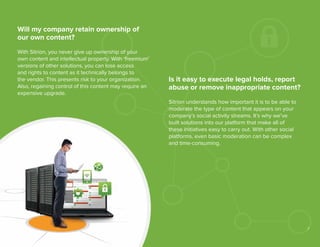 Will my company retain ownership of
our own content?
With Sitrion, you never give up ownership of your
own content and intellectual property. With ‘freemium’
versions of other solutions, you can lose access
and rights to content as it technically belongs to
the vendor. This presents risk to your organization.
Also, regaining control of this content may require an
expensive upgrade.

Is it easy to execute legal holds, report
abuse or remove inappropriate content?
Sitrion understands how important it is to be able to
moderate the type of content that appears on your
company’s social activity streams. It’s why we’ve
built solutions into our platform that make all of
these initiatives easy to carry out. With other social
platforms, even basic moderation can be complex
and time-consuming.

7

 