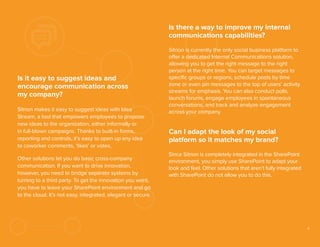 Is there a way to improve my internal
communications capabilities?

Is it easy to suggest ideas and
encourage communication across
my company?
Sitrion makes it easy to suggest ideas with Idea
Stream, a tool that empowers employees to propose
new ideas to the organization, either informally or
in full-blown campaigns. Thanks to built-in forms,
reporting and controls, it’s easy to open up any idea
to coworker comments, ‘likes’ or votes.
Other solutions let you do basic cross-company
communication. If you want to drive innovation,
however, you need to bridge separate systems by
turning to a third party. To get the innovation you want,
you have to leave your SharePoint environment and go
to the cloud. It’s not easy, integrated, elegant or secure.

Sitrion is currently the only social business platform to
offer a dedicated Internal Communications solution,
allowing you to get the right message to the right
person at the right time. You can target messages to
speciﬁc groups or regions, schedule posts by time
zone or even pin messages to the top of users’ activity
streams for emphasis. You can also conduct polls,
launch forums, engage employees in spontaneous
conversations, and track and analyze engagement
across your company.

Can I adapt the look of my social
platform so it matches my brand?
Since Sitrion is completely integrated in the SharePoint
environment, you simply use SharePoint to adapt your
look and feel. Other solutions that aren’t fully integrated
with SharePoint do not allow you to do this.

9

 