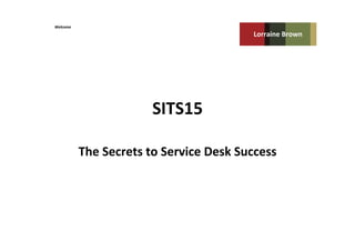 SITS15	
  
The	
  Secrets	
  to	
  Service	
  Desk	
  Success	
  
Lorraine	
  Brown	
  
Welcome	
  
 