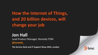 How the Internet of Things,
and 20 billion devices, will
change your job
Jon Hall
Lead Product Manager, Remedy ITSM
@JonHall_
The Service Desk and IT Support Show 2016, London
 