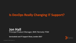 © Copyright 2017 BMC Software, Inc.
Is DevOps Really Changing IT Support?
Jon Hall
Principal Product Manager, BMC Remedy ITSM
Servicedesk and IT Support Show, London 2017
 