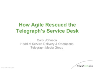 © Telegraph Media Group 2015
Carol Johnson
Head of Service Delivery & Operations
Telegraph Media Group
How Agile Rescued the
Telegraph’s Service Desk
 