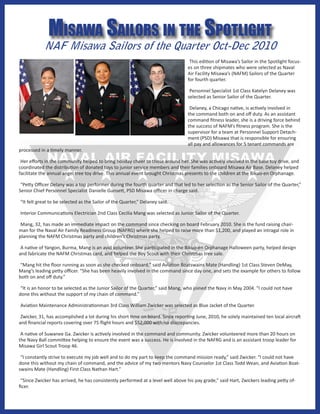 Misawa sailors in the spotlight
            NAF Misawa Sailors of the Quarter Oct-Dec 2010
                                                                                  This edition of Misawa’s Sailor in the Spotlight focus-
                                                                                 es on three shipmates who were selected as Naval
                                                                                 Air Facility Misawa’s (NAFM) Sailors of the Quarter
                                                                                 for fourth quarter.

                                                                                  Personnel Specialist 1st Class Katelyn Delaney was
                                                                                 selected as Senior Sailor of the Quarter.

                                                                                  Delaney, a Chicago native, is actively involved in
                                                                                 the command both on and off duty. As an assistant
                                                                                 command fitness leader, she is a driving force behind
                                                                                 the success of NAFM’s fitness program. She is the
                                                                                 supervisor for a team at Personnel Support Detach-
                                                                                 ment (PSD) Misawa that is responsible for ensuring
                                                                                 all pay and allowances for 5 tenant commands are
processed in a timely manner.

 Her efforts in the community helped to bring holiday cheer to those around her. She was actively involved in the base toy drive, and
coordinated the distribution of donated toys to junior service members and their families onboard Misawa Air Base. Delaney helped
facilitate the annual angel tree toy drive. This annual event brought Christmas presents to the children at the Bikuo-en Orphanage.

 “Petty Officer Delany was a top performer during the fourth quarter and that led to her selection as the Senior Sailor of the Quarter,”
Senior Chief Personnel Specialist Danielle Gunsett, PSD Misawa officer in charge said.

“It felt great to be selected as the Sailor of the Quarter,” Delaney said.

Interior Communications Electrician 2nd Class Cecilia Mang was selected as Junior Sailor of the Quarter.

 Mang, 32, has made an immediate impact on the command since checking on board February 2010. She is the fund raising chair-
man for the Naval Air Family Readiness Group (NAFRG) where she helped to raise more than $1,200, and played an intragal role in
planning the NAFM Christmas party and children’s Christmas party.

 A native of Yangon, Burma, Mang is an avid volunteer. She participated in the Bikuo-en Orphanage Halloween party, helped design
and fabricate the NAFM Christmas card, and helped the Boy Scout with their Christmas tree sale.

 “Mang hit the floor running as soon as she checked onboard,” said Aviation Boatswains Mate (Handling) 1st Class Steven DeMay,
Mang’s leading petty officer. “She has been heavily involved in the command since day one, and sets the example for others to follow
both on and off duty.”

 “It is an honor to be selected as the Junior Sailor of the Quarter,” said Mang, who joined the Navy in May 2004. “I could not have
done this without the support of my chain of command.”

Aviation Maintenance Administrationman 3rd Class William Zwicker was selected as Blue Jacket of the Quarter.

 Zwicker, 31, has accomplished a lot during his short time on board. Since reporting June, 2010, he solely maintained ten local aircraft
and financial reports covering over 75 flight hours and $52,000 with no discrepancies.

 A native of Suwanee Ga. Zwicker is actively involved in the command and community. Zwicker volunteered more than 20 hours on
the Navy Ball committee helping to ensure the event was a success. He is involved in the NAFRG and is an assistant troop leader for
Misawa Girl Scout Troop 46.

 “I constantly strive to execute my job well and to do my part to keep the command mission ready,” said Zwicker. “I could not have
done this without my chain of command, and the advice of my two mentors Navy Counselor 1st Class Todd Wean, and Aviation Boat-
swains Mate (Handling) First Class Nathan Hart.”

 “Since Zwicker has arrived, he has consistently performed at a level well above his pay grade,” said Hart, Zwickers leading petty of-
ficer.
 