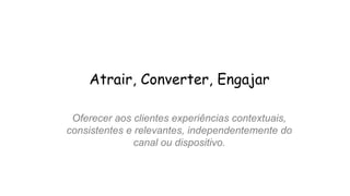 Atrair, Converter, Engajar
Oferecer aos clientes experiências contextuais,
consistentes e relevantes, independentemente do
canal ou dispositivo.
 