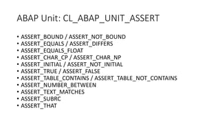 ABAP Unit: CL_ABAP_UNIT_ASSERT
• ASSERT_BOUND / ASSERT_NOT_BOUND
• ASSERT_EQUALS / ASSERT_DIFFERS
• ASSERT_EQUALS_FLOAT
• ASSERT_CHAR_CP / ASSERT_CHAR_NP
• ASSERT_INITIAL / ASSERT_NOT_INITIAL
• ASSERT_TRUE / ASSERT_FALSE
• ASSERT_TABLE_CONTAINS / ASSERT_TABLE_NOT_CONTAINS
• ASSERT_NUMBER_BETWEEN
• ASSERT_TEXT_MATCHES
• ASSERT_SUBRC
• ASSERT_THAT
 