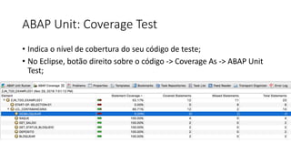 ABAP Unit: Coverage Test
• Indica o nível de cobertura do seu código de teste;
• No Eclipse, botão direito sobre o código -> Coverage As -> ABAP Unit
Test;
 