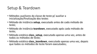 Setup & Teardown
• Métodos auxiliares da classe de teste p/ auxiliar a
inicialização/finalização dos testes
• Método de instância setup, executado antes de cada método de
teste;
• Método de instância teardown, executado após cada método de
teste;
• Método estático class_setup, executado apenas uma vez, antes de
todos os métodos de teste;
• Método estático class_teardown, executado apenas uma vez, depois
que todos os métodos de teste foram executados;
 