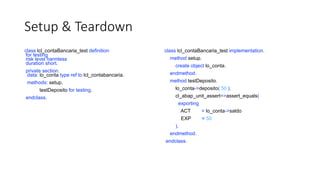 Setup & Teardown
class lcl_contaBancaria_test definition
for testing
risk level harmless
duration short.
private section.
data: lo_conta type ref to lcl_contabancaria.
methods: setup,
testDeposito for testing.
endclass.
class lcl_contaBancaria_test implementation.
method setup.
create object lo_conta.
endmethod.
method testDeposito.
lo_conta->deposito( 50 ).
cl_abap_unit_assert=>assert_equals(
exporting
ACT = lo_conta->saldo
EXP = 50
).
endmethod.
endclass.
 