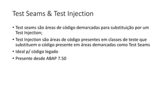 Test Seams & Test Injection
• Test seams são áreas de código demarcadas para substituição por um
Test Injection;
• Test Injection são áreas de código presentes em classes de teste que
substituem o código presente em áreas demarcadas como Test Seams
• Ideal p/ código legado
• Presente desde ABAP 7.50
 