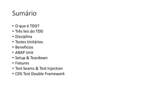 Sumário
• O que é TDD?
• Três leis do TDD
• Disciplina
• Testes Unitários
• Beneficios
• ABAP Unit
• Setup & Teardown
• Fixtures
• Test Seams & Test Injection
• CDS Test Double Framework
 