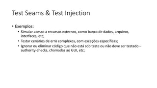 Test Seams & Test Injection
• Exemplos:
• Simular acesso a recursos externos, como banco de dados, arquivos,
interfaces, etc;
• Testar cenários de erro complexos, com exceções específicas;
• Ignorar ou eliminar código que não está sob teste ou não deve ser testado –
authority-checks, chamadas ao GUI, etc;
 