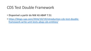CDS Test Double Framework
• Disponível a partir do NW AS ABAP 7.51
• https://blogs.sap.com/2016/10/19/introduction-cds-test-double-
framework-write-unit-tests-abap-cds-entities/
 