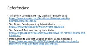 Referências:
• Test Driven Development – By Example – by Kent Beck
https://www.amazon.com/Test-Driven-Development-By-
Example/dp/0321146530
• Test Driven Development by Robert Martin
https://www.youtube.com/watch?v=qmS4ojQ1Pa8
• Test Seams & Test Injection by Horst Keller
https://blogs.sap.com/2015/10/23/abap-news-for-750-test-seams-and-
injections/
• Introduction to CDS Test Doubles by Sunil Bandameedapalli
https://blogs.sap.com/2016/10/19/introduction-cds-test-double-
framework-write-unit-tests-abap-cds-entities/
 
