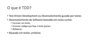 O que é TDD?
• Test-Driven Development ou Desenvolvimento guiado por testes
• Desenvolvimento de Software baseado em ciclos curtos:
• Escrever um teste;
• Escrever código que faça o teste passar;
• Refatorar;
• Baseado em testes unitários
 